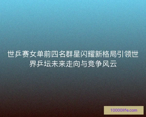世乒赛女单前四名群星闪耀新格局引领世界乒坛未来走向与竞争风云
