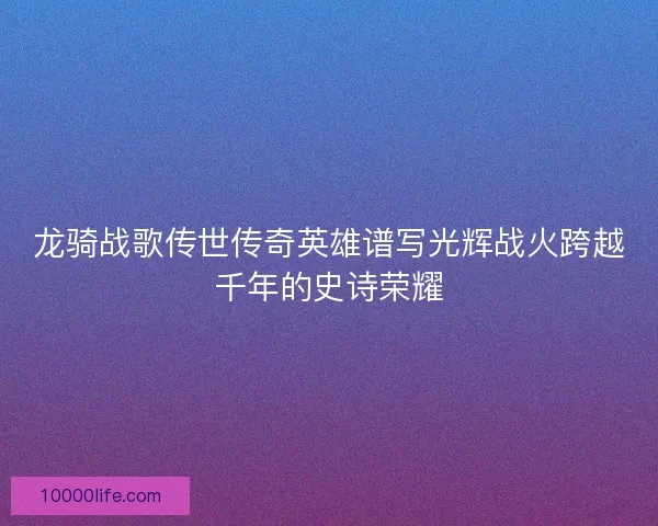 龙骑战歌传世传奇英雄谱写光辉战火跨越千年的史诗荣耀