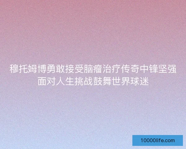 穆托姆博勇敢接受脑瘤治疗传奇中锋坚强面对人生挑战鼓舞世界球迷