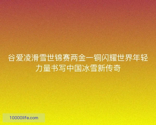 谷爱凌滑雪世锦赛两金一铜闪耀世界年轻力量书写中国冰雪新传奇