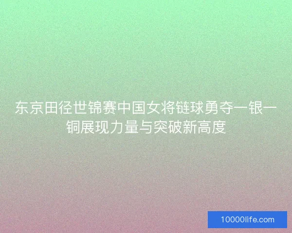东京田径世锦赛中国女将链球勇夺一银一铜展现力量与突破新高度