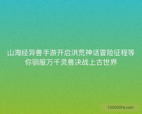 山海经异兽手游开启洪荒神话冒险征程等你驯服万千灵兽决战上古世界