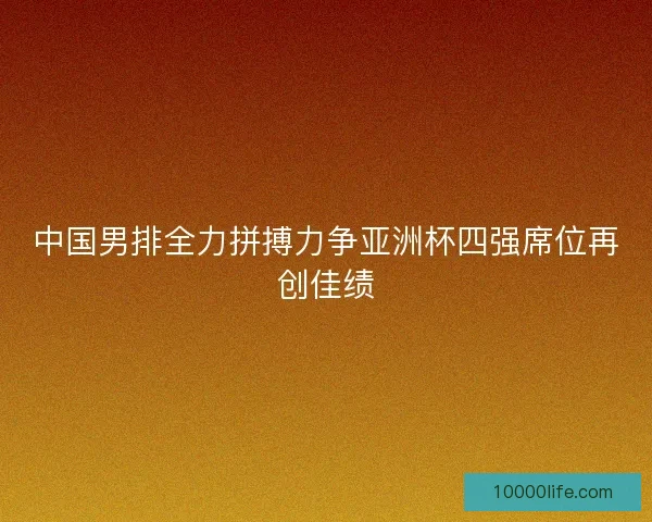 中国男排全力拼搏力争亚洲杯四强席位再创佳绩