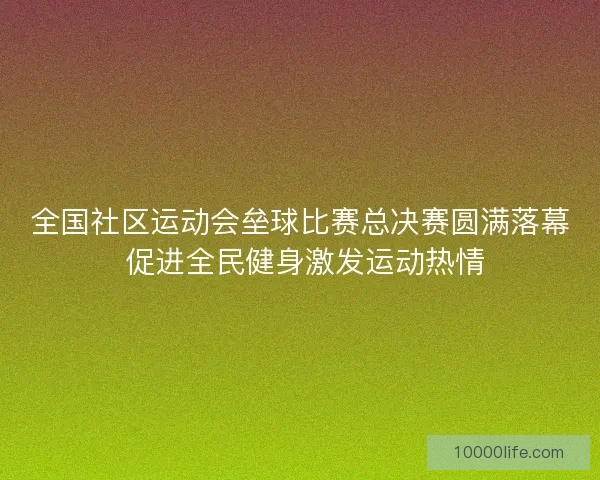 全国社区运动会垒球比赛总决赛圆满落幕 促进全民健身激发运动热情