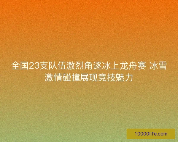 全国23支队伍激烈角逐冰上龙舟赛 冰雪激情碰撞展现竞技魅力