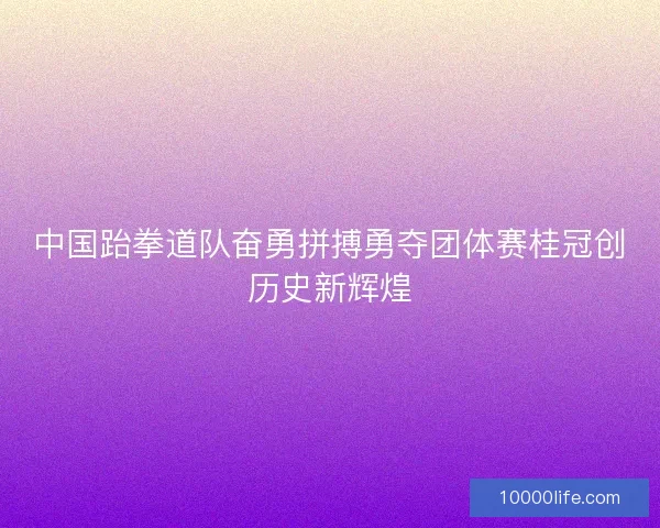 中国跆拳道队奋勇拼搏勇夺团体赛桂冠创历史新辉煌