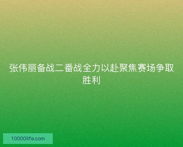 张伟丽备战二番战全力以赴聚焦赛场争取胜利